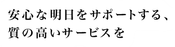 安心な明日をサポートする、質の高いサービスを